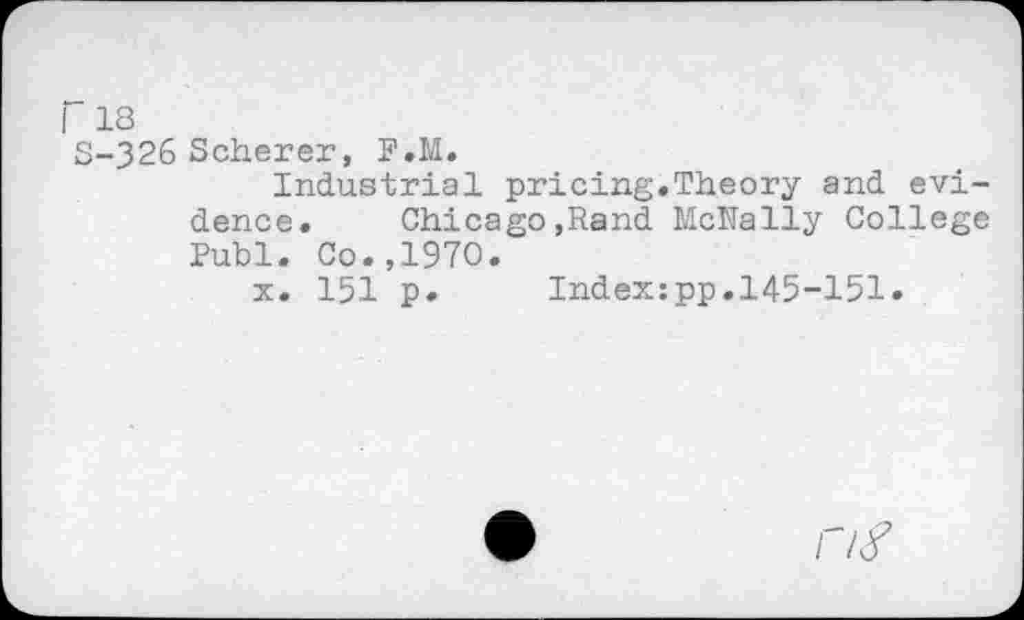 ﻿I 18
S-326 Scherer, F.M.
Industrial pricing.Theory and evidence. Chicago,Rand McNally College Publ. Co.,1970.
x. 151 p. Index:pp.145-151.
r/y